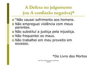 A Defesa no julgamento
    (ou A confissão negativa)*
“Não causei sofrimento aos homens.
Não empreguei violência com meus
parentes.
Não substituí a justiça pela injustiça.
Não frequentei os maus.
Não trabalhei em meu proveito em
excesso.


                                       *Do Livro dos Mortos
               Prof. Ms. Fabio Augusto de Oliveira
                             Santos
 