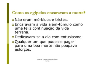 Como os egípcios encaravam a morte?
 Não eram mórbidos e tristes.
 Encaravam a vida além-túmulo como
 uma feliz continuação da vida
 terrena.
 Dedicavam-se a ela com entusiasmo.
 Qualquer um que pudesse pagar
 para uma boa morte não poupava
 esforços.

            Prof. Ms. Fabio Augusto de Oliveira
                          Santos
 