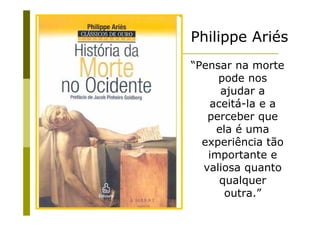 Philippe Ariés
“Pensar na morte
     pode nos
     ajudar a
   aceitá-la e a
   perceber que
    ela é uma
  experiência tão
   importante e
  valiosa quanto
     qualquer
      outra.”
 