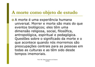 A morte como objeto de estudo
 A morte é uma experiência humana
 universal. Morrer e morte são mais do que
 eventos biológicos; eles têm uma
 dimensão religiosa, social, filosófica,
 antropológica, espiritual e pedagógica.
 Questões sobre o significado da morte e o
 que acontece quando nós morremos são
 preocupações centrais para as pessoas em
 todas as culturas e as têm sido desde
 tempos imemoriais.
              Prof. Ms. Fabio Augusto de Oliveira
                            Santos
 