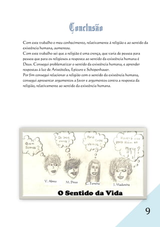 Conclusão
Com este trabalho o meu conhecimento relativamente á religião e ao sentido da
        ste                conhecimento,
existência humana, aumentou.
Com este trabalho sei que a religião é uma crença que varia de pessoa para
                                            crença,
pessoa que para os religiosos a resposta ao sentido da existência humana é
Deus. Consegui problematizar o sentido da existência humana, e aprender
                                   sentido
respostas á luz de Aristóteles, Epicuro e Schopenhauer.
Por fim consegui relacionar a religião com o sentido da existência humana,
consegui apresentar argumentos a favor e argumentos contra a resposta da
religião, relativamente ao sentido da existência humana.
             ativamente




                                                                           9
 