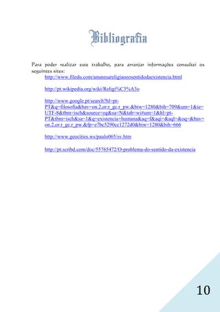 Bibliografia
Para poder realizar este trabalho, para arranjar informações consultei os
seguintes sites:
      http://www.filedu.com/anunesareligiaoeosentidodaexistencia.html

     http://pt.wikipedia.org/wiki/Religi%C3%A3o

     http://www.google.pt/search?hl=pt-
     PT&q=filosofia&bav=on.2,or.r_gc.r_pw.&biw=1280&bih=709&um=1&ie=
     UTF-8&tbm=isch&source=og&sa=N&tab=wi#um=1&hl=pt-
     PT&tbm=isch&sa=1&q=existencia+humana&aq=f&aqi=&aql=&oq=&bav=
     on.2,or.r_gc.r_pw.&fp=e7bc5290cc1272d0&biw=1280&bih=666

     http://www.geocities.ws/paulo065/sv.htm

     http://pt.scribd.com/doc/55765472/O-problema-do-sentido-da-existencia




                                                                             10
 