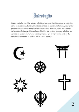 Introdução
Neste trabalho vou falar sobre a religião, o que esta significa, como se organiza,
como se caracteriza. Relativamente ao sentido da existência humana, vou tentar
problematiza-la e tentar explica la é luz de vários filósofos, como por exemplo
              la         explica-la
Aristóteles, Epicuro e Schopenhauer. Por fim vou expor a resposta religiosa a ao
sentido da existência humana e os argumentos que comprovam o sentido da
existência humana e as criticas feitas a essa resposta
                                              resposta.




                                                                               2
 