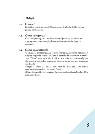 1. Religião:

1.1.     O que é?
         Religião é um sinónimo de fé ou crença. A religião é diferente de
         pessoa para pessoa.

1.2. Como se organiza?
             organiza?
         Cada religião organiza-se de maneira diferentes, incluindo as
         congregações para a oração, hierarquias sacerdotais, lugares
         sagrados.

1.3.     Como se caracteriza?
         A religião é caracterizada por uma mentalidade muito peculiar. A
         religião responde á questão “qual o sentido da existência humana”
         com “Deus”, mas esta não é única característica, pois o religioso
         não se questiona sobre a resposta dada, acredita que tem a resposta
         justificada.
         Graças a Deus as coisas têm sentido, mas seria um ultraje
         perguntar que sentido tem então Deus.
         «Deus é o sentido e a pequenez humana nada mais pode saber d'Ele
         para além disso».




                                                                             3
 