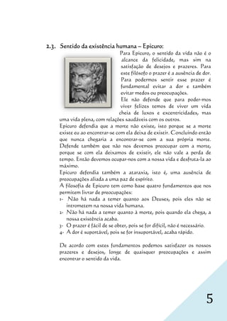 2.3.   Sentido da existência humana – Epicuro:
                                   Para Epicuro, o sentido da vida não é o
                                              curo,
                                    alcance da felicidade, mas sim na
                                    satisfação de desejos e prazeres. Para
                                    este filósofo o prazer é a ausência de dor.
                                    Para podermos sentir esse prazer é
                                    fundamental evitar a dor e também
                                    evitar medos ou preocupações.
                                    Ele não defende que para poder   poder-mos
                                    viver felizes temos de viver um vida
                                   cheia de luxos e excentricidades, mas
       uma vida plena, com relações saudáveis com os outros.
       Epicuro defendia que a morte não existe, isto porque se a morte
                                                     ,
       existe eu ao encontrar se com ela deixa de existir. Concluindo então
                    encontrar-se
       que nunca chegaria a encontrar se com a sua própria morte.
                                  encontrar-se
       Defende também que não nos devemos preocupar com a mort           morte,
       porque se com ela deixamos de existir, ele não vale a perda de
       tempo. Então devemos ocupar-nos com a nossa vida e desfruta-la ao
                                        nos
       máximo.
       Epicuro defendia também a ataraxia, isto é, uma ausência de
       preocupações aliada a uma paz de espírito.
       A filosofia de Epicuro tem como base quatro fundamentos que nos
                   de
       permitem livrar de preocupações:
       1- Não há nada a temer quanto aos Deuses, pois eles não se
                     nada
          intrometem na nossa vida humana.
       2- Não há nada a temer quanto à morte, pois quando ela chega, a
          nossa existência acab
                            acaba.
       3- O prazer é fácil de se obter pois se for difícil, não é necessário.
                                 obter,        e
       4- A dor é suportável, pois se for insuportável, acaba rápido.
                                        or

       De acordo com estes fundamentos podemos satisfazer os nossos
       prazeres e desejos, longe de quaisquer preocupações e assim
       encontrar o sentido da vida
                              vida.




                                                                            5
 