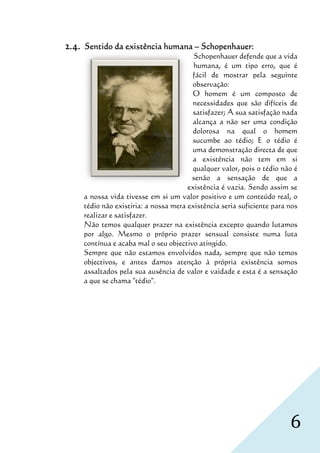 2.4.   Sentido da existência humana – Schopenhauer:
                                           Schopenhauer defende que a vida
                                           humana, é um ti erro, que é
                                                    ,        tipo
                                           fácil de momostrar pela seguinte
                                           observação:
                                           O homem é um composto de
                                           necessidades que são difíceis de
                                           satisfazer; A sua satisfação nada
                                           alcança a não ser uma condição
                                           dolorosa na qual o homem
                                           sucumbe ao tédio; E o tédio é
                                           uma demonstração directa de que
                                           a existência não tem em si
                                           qualquer valor, pois o tédio não é
                                          senão a sensação de que a
                                         existência é vazia Sendo assim se
                                                       vazia.
       a nossa vida tivesse em si um valor positivo e um conteúdo real, o
                                                   ivo
       tédio não existiria: a nossa mera existência seria suficiente para nos
       realizar e satisfazer.
       Não temos qualquer prazer na existência excepto quando lutamos
          ão
       por algo. Mesmo o próprio prazer sensual consiste numa luta
       contínua e acaba mal o seu objectivo atingido.
       Sempre que não estamos envolvidos nada, sempre que não temos
       objectivos, e antes damos atenção à própri existência somos
                  ,                               própria
       assaltados pela sua ausência de valor e vaidade e esta é a sensação
       a que se chama "tédio".




                                                                          6
 