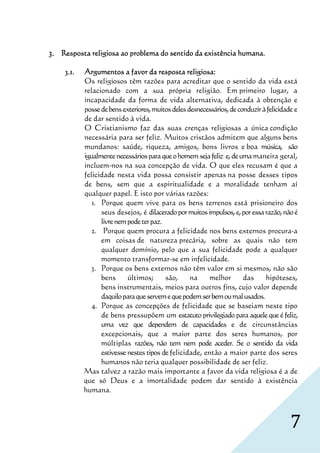 3. Resposta religiosa ao problema do sentido da existência humana.

    3.1.                                          religiosa:
           Argumentos a favor da resposta religiosa:
           Os religiosos têm razões para acreditar que o sentido da vida está
           relacionado com a sua própria religião. Em primeiro lugar, a
           incapacidade da forma de vida alternativa, dedicada à obtenção e
           posse de bens exteriores, muitos deles desnecessários, de conduzir à felicidade e
           de dar sentido à vida.
           O Cristianismo faz das suas crenças religiosas a única condição
           necessária para ser feliz. Muitos cristãos admitem que alguns bens
           mundanos: saúde, riqueza, amigos, bons livros e boa música, são
           igualmente necessários para que o homem seja feliz e, de uma maneira geral,
           incluem-nos na sua concepção de vida. O que eles recusam é que a
           felicidade nesta vida possa consistir apenas na posse desses tipos
           de bens, sem que a espiritualidade e a moralidade tenham aí
           qualquer papel. E isto por várias razões:
              1. Porque quem vive para os bens terrenos está prisioneiro dos
                 seus desejos, é dilacerado por muitos impulsos, e, por essa razão, não é
                 livre nem pode ter paz.
              2. Porque quem procura a felicidade nos bens externos procura-a
                 em coisas de natureza precária, sobre as quais não tem
                 qualquer domínio, pelo que a sua felicidade pode a qualquer
                 momento transformar-se em infelicidade.
              3. Porque os bens externos não têm valor em si mesmos, não são
                 bens      últimos;      são,      na     melhor       das     hipóteses,
                 bens instrumentais, meios para outros fins, cujo valor depende
                 daquilo para que servem e que podem ser bem ou mal usados.
              4. Porque as concepções de felicidade que se baseiam neste tipo
                 de bens pressupõem um estatuto privilegiado para aquele que é feliz,
                 uma vez que dependem de capacidades e de circunstâncias
                 excepcionais, que a maior parte dos seres humanos, por
                 múltiplas razões, não tem nem pode aceder. Se o sentido da vida
                 estivesse nestes tipos de felicidade, então a maior parte dos seres
                 humanos não teria qualquer possibilidade de ser feliz.
           Mas talvez a razão mais importante a favor da vida religiosa é a de
           que só Deus e a imortalidade podem dar sentido à existência
           humana.



                                                                                         7
 