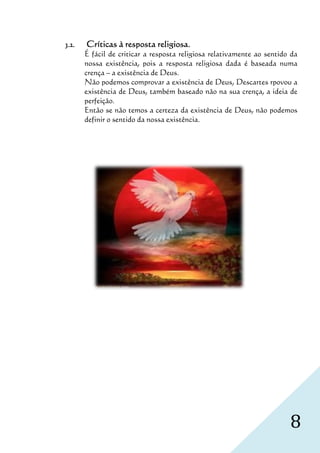 3.2.   Críticas à resposta religiosa.
       É fácil de criticar a resposta religiosa relativamente ao sentido da
       nossa existência, pois a resposta religiosa dada é baseada numa
       crença – a existência de Deus.
       Não podemos comprovar a existência de Deus, Descartes rpovou a
       existência de Deus, também baseado não na sua crença, a ideia de
       perfeição.
       Então se não temos a certeza da existência de Deus, não podemos
       definir o sentido da nossa existência.




                                                                        8
 
