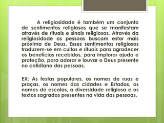 A religiosidade é também um conjunto
de sentimentos religiosos que se manifestam
através de rituais e sinais religiosos. Através da
religiosidade as pessoas buscam estar mais
próxima de Deus. Esses sentimentos religiosos
traduzem-se em cultos e rituais para agradecer
os benefícios recebidos, para implorar ajuda e
proteção, para adorar e louvar o Deus presente
no cotidiano das pessoas.
EX: As festas populares, os nomes de ruas e
praças, os nomes das cidades e Estados, os
nomes de escolas, a diversidade religiosa e os
textos sagrados presentes na vida das pessoas.
 