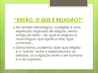 “ENTÃO, O QUE É RELIGIÃO?”
 No sentido etimológico, a religião é uma
expressão originada de religare, termo
antigo do latim – do qual se originou a
nossa língua- que significa atar, ligar,
conectar...
 Desta forma, podemos dizer que religião
é a “ponte” entre o sobrenatural e as
pessoas, ou a ligação entre o ser humano
e o ser supremo.
 