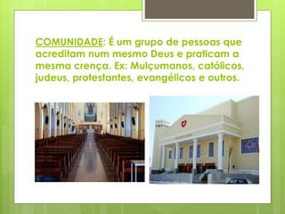 COMUNIDADE: É um grupo de pessoas que
acreditam num mesmo Deus e praticam a
mesma crença. Ex: Mulçumanos, católicos,
judeus, protestantes, evangélicos e outros.
 