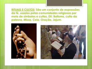 RITUAIS E CULTOS: São um conjunto de expressões
da fé, usados pelas comunidades religiosas por
meio de símbolos e cultos. EX: Batismo, culto da
palavra, Missa, Ceia, Oração, Jejum.
 