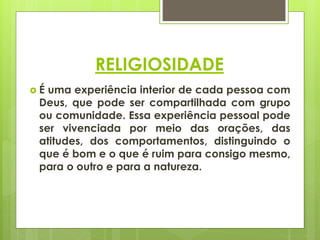 RELIGIOSIDADE
 É uma experiência interior de cada pessoa com
Deus, que pode ser compartilhada com grupo
ou comunidade. Essa experiência pessoal pode
ser vivenciada por meio das orações, das
atitudes, dos comportamentos, distinguindo o
que é bom e o que é ruim para consigo mesmo,
para o outro e para a natureza.
 