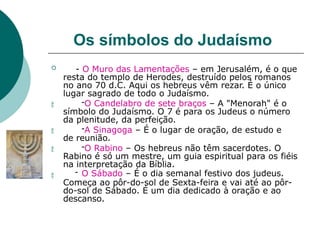 Os símbolos do Judaísmo




 - O Muro das Lamentações – em Jerusalém, é o que
resta do templo de Herodes, destruído pelos romanos
no ano 70 d.C. Aqui os hebreus vêm rezar. É o único
lugar sagrado de todo o Judaísmo.
-O Candelabro de sete braços – A "Menorah" é o
símbolo do Judaísmo. O 7 é para os Judeus o número
da plenitude, da perfeição.
-A Sinagoga – É o lugar de oração, de estudo e
de reunião.
-O Rabino – Os hebreus não têm sacerdotes. O
Rabino é só um mestre, um guia espiritual para os fiéis
na interpretação da Bíblia.
- O Sábado – É o dia semanal festivo dos judeus.
Começa ao pôr-do-sol de Sexta-feira e vai até ao pôr-
do-sol de Sábado. É um dia dedicado à oração e ao
descanso.
 