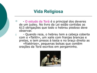 Vida Religiosa

 - O estudo da Torá é o principal dos deveres
de um judeu. No livro da Lei estão contidas as
613 obrigações que todo o hebreu piedoso deve
observar.
- Quando reza, o hebreu tem a cabeça coberta
com o «Talith», um xaile com franjas brancas e
pretas, e tem presos à testa e no braço direito as
«filatérias», pequenas bolsas que contêm
orações da Torá escritos em pergaminho.
 
