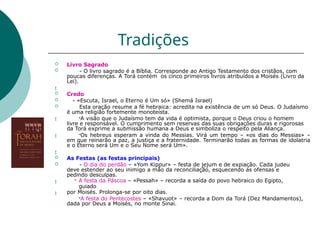 Tradições
 Livro Sagrado
 - O livro sagrado é a Bíblia. Corresponde ao Antigo Testamento dos cristãos, com
poucas diferenças. A Torá contém os cinco primeiros livros atribuídos a Moisés (Livro da
Lei).



 Credo
 - «Escuta, Israel, o Eterno é Um só» (Shemá Israel)
 Esta oração resume a fé hebraica: acredita na existência de um só Deus. O Judaísmo
é uma religião fortemente monoteísta.
-A visão que o Judaísmo tem da vida é optimista, porque o Deus criou o homem
livre e responsável. O cumprimento sem reservas das suas obrigações duras e rigorosas
da Torá exprime a submissão humana a Deus e simboliza o respeito pela Aliança.
-Os hebreus esperam a vinda do Messias. Virá um tempo – «os dias do Messias» –
em que reinarão a paz, a justiça e a fraternidade. Terminarão todas as formas de idolatria
e o Eterno será Um e o Seu Nome será Um».



 As Festas (as festas principais)
 - O dia do perdão – «Yom Kippur» – festa de jejum e de expiação. Cada judeu
deve estender ao seu inimigo a mão da reconciliação, esquecendo as ofensas e
pedindo desculpas.
- A festa da Páscoa – «Pessah» – recorda a saída do povo hebraico do Egipto,
guiado
por Moisés. Prolonga-se por oito dias.
-A festa do Pentecostes – «Shavuot» – recorda a Dom da Torá (Dez Mandamentos),
dada por Deus a Moisés, no monte Sinai.
 
