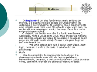 
 O Budismo é um dos fenômenos mais antigos do
mundo. É a quarta religião depois do Cristianismo, do
Judaísmo e do Hinduísmo. O Budismo não é propriamente
uma religião mas mais uma filosofia de vida, visto que, no
centro da sua mensagem está o homem; Deus fica numa
enigmática penumbra.
O objetivo do Budismo – não é a fusão em Brama (o
Absoluto), nem a união com Deus, mas chegar ao Nirvana
que significa apagar os fogos da saudade e do apego (este
pode ser atingido nesta vida). Ensina a via para fugir ao
sofrimento e à dor.
"Há uma esfera que não é certa, nem água, nem
fogo, nem ar: a esfera do nada. é só aí o fim do
sofrimento"
 Buda
 Um dos princípios fundamentais do budismo é o
desenvolvimento de uma atitude de compaixão ou
benevolência, de amor, e de comunidade com todos os seres
vivos, sem ferir, ofender ou depreciar nenhum deles.
 
