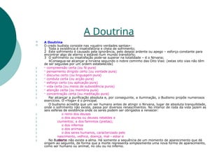 A Doutrina










 A Doutrina
 O credo budista consiste nas «quatro verdades santas»:
1 Toda a existência é insatisfatória e cheia de sofrimento;
2 Este sofrimento é causado pela ignorância, pelo desejo ardente ou apego – esforço constante para
encontrar algo de eterno e estável num mundo transitório;
3 O sofrimento ou insatisfação pode-se superar na totalidade – é o Nirvana;
4Consegue-se alcançar a nirvana seguindo o nobre cominho das Oito Vias: (estas oito vias não têm
de ser seguidas por um ordem estabelecida)
- compreensão certa (ou fé pura)
- pensamento dirigido certo (ou vontade pura)
- discurso certo (ou linguagem pura)
- conduta certa (ou acção pura)
- esforço certo (ou aplicação pura)
- vida certa (ou meios de subsistência puros)
- atenção certa (ou memória pura)
- concentração certa (ou meditação pura)
Par alcançar a purificação absoluta e, por conseguinte, a iluminação, o Budismo propõe numerosos
exercícios. O «Yoga» é o principal.
O budismo acredita que um ser humano antes de atingir o Nirvana, lugar de absoluta tranquilidade,
onde o sofrimento não existe, passa por diversos renascimentos. No interior de roda da vida jazem as
seis esferas de existência onde os seres podem ser obrigados a renascer:
o reino dos deuses
o dos asuras ou deuses rebeldes e
ciumentos; a dos famintos (pretas);
o dos infernos
o dos animais
o dos seres humanos, caracterizado pelo
nascimento, velhice, doença, mal - estar e
morte







 No Budismo não existe a alma. Há somente a sequência de um momento de aparecimento que dá
origem ao seguinte, de forma que a morte representa simplesmente uma nova forma de aparecimento,
como ser humano ou animal, no céu ou no inferno.
 