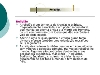 Religião
 A religião é um conjunto de crenças e práticas,
frequentemente associada a um poder sobrenatural
que manda ou orienta a vida e a morte dos Homens,
ou um compromisso com ideias que dão coerência à
vida de cada pessoa.
 Aderir a uma religião implica a crença numa força
divina e oferece também uma orientação moral dos
seus seguidores.
 As religiões reúnem também pessoas em comunidades
com valores e objetivos comuns. Há muitas religiões no
mundo. Algumas são praticadas dentro das áreas
geográficas específicas, mas cinco – Hinduísmo,
Budismo, Judaísmo, cristianismo e islamismo –
espalharam-se por todo o mundo e têm milhões de
fiéis.
 