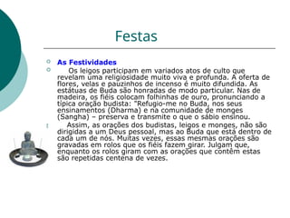 Festas

 As Festividades
 Os leigos participam em variados atos de culto que
revelam uma religiosidade muito viva e profunda. A oferta de
flores, velas e pauzinhos de incenso é muito difundida. As
estátuas de Buda são honradas de modo particular. Nas de
madeira, os fiéis colocam folhinhas de ouro, pronunciando a
típica oração budista: "Refugio-me no Buda, nos seus
ensinamentos (Dharma) e na comunidade de monges
(Sangha) – preserva e transmite o que o sábio ensinou.
Assim, as orações dos budistas, leigos e monges, não são
dirigidas a um Deus pessoal, mas ao Buda que está dentro de
cada um de nós. Muitas vezes, essas mesmas orações são
gravadas em rolos que os fiéis fazem girar. Julgam que,
enquanto os rolos giram com as orações que contêm estas
são repetidas centena de vezes.
 