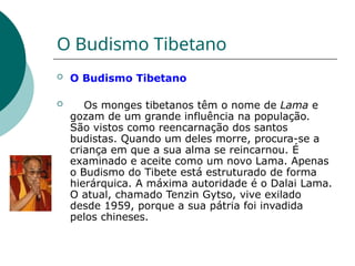 O Budismo Tibetano
 O Budismo Tibetano
 Os monges tibetanos têm o nome de Lama e
gozam de um grande influência na população.
São vistos como reencarnação dos santos
budistas. Quando um deles morre, procura-se a
criança em que a sua alma se reincarnou. É
examinado e aceite como um novo Lama. Apenas
o Budismo do Tibete está estruturado de forma
hierárquica. A máxima autoridade é o Dalai Lama.
O atual, chamado Tenzin Gytso, vive exilado
desde 1959, porque a sua pátria foi invadida
pelos chineses.
 