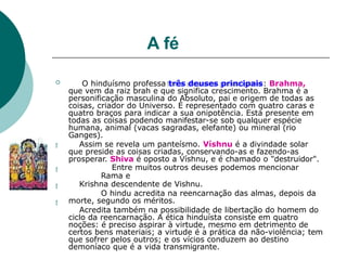 A fé




 O hinduísmo professa três deuses principais: Brahma,
que vem da raiz brah e que significa crescimento. Brahma é a
personificação masculina do Absoluto, pai e origem de todas as
coisas, criador do Universo. É representado com quatro caras e
quatro braços para indicar a sua onipotência. Está presente em
todas as coisas podendo manifestar-se sob qualquer espécie
humana, animal (vacas sagradas, elefante) ou mineral (rio
Ganges).
Assim se revela um panteísmo. Víshnu é a divindade solar
que preside as coisas criadas, conservando-as e fazendo-as
prosperar. Shiva é oposto a Víshnu, e é chamado o "destruidor".
Entre muitos outros deuses podemos mencionar
Rama e
Krishna descendente de Vishnu.
O hindu acredita na reencarnação das almas, depois da
morte, segundo os méritos.
Acredita também na possibilidade de libertação do homem do
ciclo da reencarnação. A ética hinduísta consiste em quatro
noções: é preciso aspirar à virtude, mesmo em detrimento de
certos bens materiais; a virtude é a prática da não-violência; tem
que sofrer pelos outros; e os vícios conduzem ao destino
demoníaco que é a vida transmigrante.
 