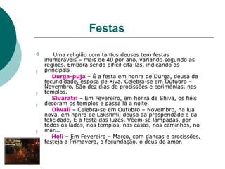 Festas




 Uma religião com tantos deuses tem festas
inumeráveis – mais de 40 por ano, variando segundo as
regiões. Embora sendo difícil citá-las, indicando as
principais
Durga-puja – É a festa em honra de Durga, deusa da
fecundidade, esposa de Xiva. Celebra-se em Outubro –
Novembro. São dez dias de procissões e cerimónias, nos
templos.
Sivaratri – Em Fevereiro, em honra de Shiva, os fiéis
decoram os templos e passa lá a noite.
Diwalí – Celebra-se em Outubro – Novembro, na lua
nova, em honra de Lakshmi, deusa da prosperidade e da
felicidade, É a festa das luzes. Vêem-se lâmpadas, por
todos os lados, nos templos, nas casas, nos caminhos, no
mar...
Holi – Em Fevereiro – Março, com danças e procissões,
festeja a Primavera, a fecundação, o deus do amor.
 