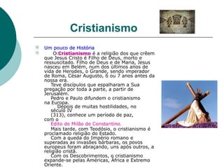 Cristianismo
 Um pouco de História
 O Cristianismo é a religião dos que crêem
que Jesus Cristo é Filho de Deus, morto e
ressuscitado. Filho de Deus e de Maria, Jesus
nasceu em Belém, num dos últimos anos de
vida de Herodes, o Grande, sendo imperador
de Roma, César Augusto, 6 ou 7 anos antes da
nossa era.
Teve discípulos que espalharam a Sua
pregação por toda a parte, a partir de
Jerusalém.
Pedro e Paulo difundem o cristianismo
na Europa.
Depois de muitas hostilidades, no
século IV
(313), conhece um período de paz,
com o
Édito de Milão de Constantino.
Mais tarde, com Teodósio, o cristianismo é
proclamado religião do Estado.
Com a queda do Império romano e
superadas as invasões bárbaras, os povos
europeus foram abraçando, uns após outros, a
religião cristã.
Com os Descobrimentos, o cristianismo
expande-se pelas Américas, África e Extremo
Oriente.
 
