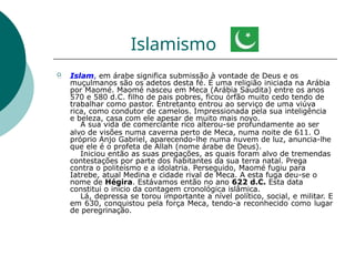 Islamismo
 Islam, em árabe significa submissão à vontade de Deus e os
muçulmanos são os adetos desta fé. É uma religião iniciada na Arábia
por Maomé. Maomé nasceu em Meca (Arábia Saudita) entre os anos
570 e 580 d.C. filho de pais pobres, ficou órfão muito cedo tendo de
trabalhar como pastor. Entretanto entrou ao serviço de uma viúva
rica, como condutor de camelos. Impressionada pela sua inteligência
e beleza, casa com ele apesar de muito mais novo.
A sua vida de comerciante rico alterou-se profundamente ao ser
alvo de visões numa caverna perto de Meca, numa noite de 611. O
próprio Anjo Gabriel, aparecendo-lhe numa nuvem de luz, anuncia-lhe
que ele é o profeta de Allah (nome árabe de Deus).
Iniciou então as suas pregações, as quais foram alvo de tremendas
contestações por parte dos habitantes da sua terra natal. Prega
contra o politeísmo e a idolatria. Perseguido, Maomé fugiu para
Iatrebe, atual Medina e cidade rival de Meca. A esta fuga deu-se o
nome de Hégira. Estávamos então no ano 622 d.C. Esta data
constitui o início da contagem cronológica islâmica.
Lá, depressa se torou importante a nível político, social, e militar. E
em 630, conquistou pela força Meca, tendo-a reconhecido como lugar
de peregrinação.
 