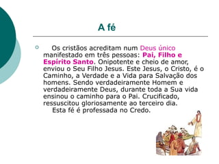 A fé
 Os cristãos acreditam num Deus único
manifestado em três pessoas: Pai, Filho e
Espírito Santo. Onipotente e cheio de amor,
enviou o Seu Filho Jesus. Este Jesus, o Cristo, é o
Caminho, a Verdade e a Vida para Salvação dos
homens. Sendo verdadeiramente Homem e
verdadeiramente Deus, durante toda a Sua vida
ensinou o caminho para o Pai. Crucificado,
ressuscitou gloriosamente ao terceiro dia.
Esta fé é professada no Credo.
 