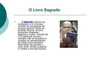 O Livro Sagrado
 O Alcorão (leitura ou
recitação) é o livro que
contém as revelações do
arcanjo Gabriel feitas ao
profeta Maomé. Ensina
preceitos religiosos,
dogmas e moral. Consta de
114 capítulos (suras).
Contêm não só louvores e
alusões às características
de Allah como também
descrições do paraíso e
juízo final, lendas judaicas
e cristãs e normas sociais.
 