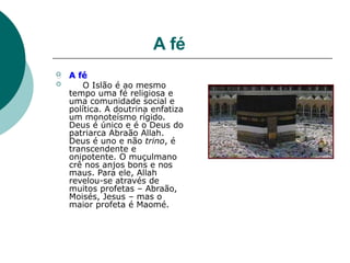A fé
 A fé
 O Islão é ao mesmo
tempo uma fé religiosa e
uma comunidade social e
política. A doutrina enfatiza
um monoteísmo rígido.
Deus é único e é o Deus do
patriarca Abraão Allah.
Deus é uno e não trino, é
transcendente e
onipotente. O muçulmano
crê nos anjos bons e nos
maus. Para ele, Allah
revelou-se através de
muitos profetas – Abraão,
Moisés, Jesus – mas o
maior profeta é Maomé.
 
