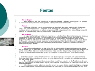 Festas


Aid es-Seghír
Esta festa dura três dias e realiza-se no mês de Chawwál. Celebra o fim do jejum e dá ocasião
às pessoas de se encontrarem, trocar prendas e desejarem votos de felicidade.


Achura
Significa "o décimo" – é no dia 10 do mês de Muharram. Foi nesse dia que Deus teria criado
Adão e Eva, tal como o Paraíso e o Inferno. É um dia de jejum, mas à tarde, os crentes, fiéis às
tradições, comem uma espécie de gelado composto de toda a espécie de frutos secos. São precisas 40
espécies de ingredientes e coze, em fogo brando, horas e horas.


Aíd eI-Adha
A seguir ao Ramadão, a festa mais importante é a do Sacrifício. É semelhante àquela. Responde
a uma das prescrições do Corão. Este manda sacrificar animais, segundo os ritos sagrados, para
agradecer ao Senhor que multiplicou os animais úteis ao ser humano. Algum tempo antes da festa,
chegam rebanhos às cidades e os vendedores conduzem-nos de rua em rua até venderem tudo. Depois
de comprado o carneiro, é lavado, escovado, ornamentado com fitas. Depois é morto. A sua carne é
distribuída pelos pobres. O proprietário apenas guarda os miúdos. Esta festa celebra o holocausto
oferecido a Deus por Abraão.


Mouloud
Os muçulmanos celebram no dia 12 do mês de Rabiul-awwal o nascimento de Maomé. Nesse
dia, os crentes vão às mesquitas e ouvem a vida do profeta. Os ricos distribuem esmolas e oferecem um
animal em sacrifício. É também costume nesse dia ir aos túmulos dos parentes mais próximos. Na
Turquia, por causa das lâmpadas que ornam as mesquitas à noite, chama-se "noite das lâmpadas".


 Os árabes utilizam o calendário lunar. O ano tem doze meses que começam com o aparecimento
duma lua nova. São meses de vinte e nove ou trinta dias conforme a lunação, de modo que o ano tem
354 dias e nove horas.
Em relação ao nosso calendário, o calendário muçulmano encontra-se desfasado cerca de onze
dias. Por este motivo, as festas podem ocorrer na Primavera, Verão, Outono ou Inverno à medida que os
anos vão passando.
Além disso, é preciso sabermos que eles contam os anos e séculos a partir da Hégira, emigração
de Maomé para Medina, pelo que no ano de 1990, da era cristã, os muçulmanos estavam no ano 1410.


 