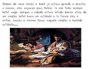 Depois de nove mesês o bebê já estava grande e prestes
a nascer, eles viajaram para Belém, lá não tinha nenhum

hotel vago, porque a cidade estava lotada porém atrás de
um simples hotel havia um estábulo e lá foram eles e

então, nasceu o menino Jesus naquele simples e humilde
estábulo...

 