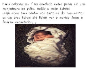 Maria colocou seu filho enrolado entre panos em uma
manjedoura de palha, então o Anjo Gabriel
reapareceu para contar aos pastores do nascimento,
os pastores foram até Belém ver o menino Jesus e
ficaram encantados...

 
