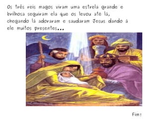 Os três reis magos viram uma estrela grande e
brilhosa seguiram ela que os levou até lá,

chegando lá adoraram e saudaram Jesus dando á
ele muitos presentes...

Fim!

 