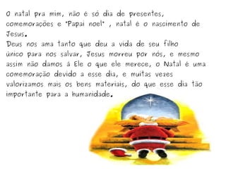 O natal pra mim, não é só dia de presentes,

comemorações e “Papai noel” , natal é o nascimento de
Jesus.

Deus nos ama tanto que deu a vida de seu filho

único para nos salvar, Jesus morreu por nós, e mesmo

assim não damos á Ele o que ele merece, o Natal é uma
comemoração devido a esse dia, e muitas vezes

valorizamos mais os bens materiais, do que esse dia tão
importante para a humanidade.

 