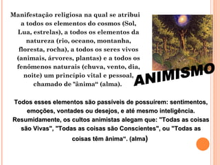 Manifestação religiosa na qual se atribui a todos os elementos do cosmos (Sol, Lua, estrelas), a todos os elementos da natureza (rio, oceano, montanha, floresta, rocha), a todos os seres vivos (animais, árvores, plantas) e a todos os fenômenos naturais (chuva, vento, dia, noite) um princípio vital e pessoal, chamado de "ânima“ (alma).  Todos esses elementos são passíveis de possuírem: sentimentos, emoções, vontades ou desejos, e até mesmo inteligência. Resumidamente, os cultos animistas alegam que: "Todas as coisas são Vivas", "Todas as coisas são Conscientes", ou "Todas as coisas têm ânima“. (alma )  ANIMISMO 