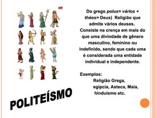 Do grego  polus= vários + théos=  Deus)  Religião que admite vários deuses.  Consiste na crença em mais do que uma divindade de gênero masculino, feminino ou indefinido, sendo que cada uma é considerada uma entidade individual e independente. Exemplos:  Religião Grega, egípcia, Asteca, Maia,  hinduísmo etc.   POLITEÍSMO 