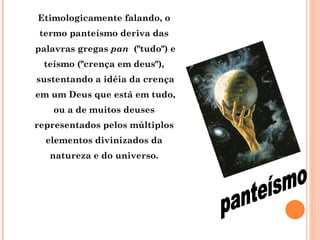 Etimologicamente falando, o  termo panteísmo deriva das  palavras gregas  pan   ("tudo") e teísmo ("crença em deus"),  sustentando a idéia da crença em um Deus que está em tudo, ou a de muitos deuses  representados pelos múltiplos  elementos divinizados da  natureza e do universo.  panteísmo 