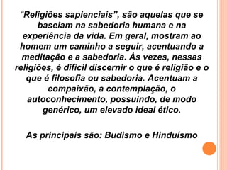 “ Religiões sapienciais”, são aquelas que se baseiam na sabedoria humana e na experiência da vida. Em geral, mostram ao homem um caminho a seguir, acentuando a meditação e a sabedoria. Às vezes, nessas religiões, é difícil discernir o que é religião e o que é filosofia ou sabedoria. Acentuam a compaixão, a contemplação, o autoconhecimento, possuindo, de modo genérico, um elevado ideal ético. As principais são: Budismo e Hinduísmo 