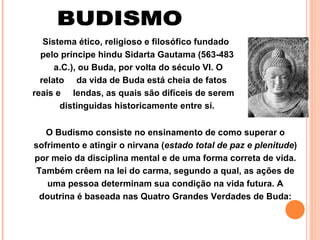 BUDISMO Sistema ético, religioso e filosófico fundado  pelo príncipe hindu Sidarta Gautama (563-483  a.C.), ou Buda, por volta do século VI. O relato  da vida de Buda está cheia de fatos reais e  lendas, as quais são difíceis de serem  distinguidas historicamente entre si.  O Budismo consiste no ensinamento de como superar o sofrimento e atingir o nirvana ( estado total de paz e plenitude ) por meio da disciplina mental e de uma forma correta de vida. Também crêem na lei do carma, segundo a qual, as ações de uma pessoa determinam sua condição na vida futura. A doutrina é baseada nas Quatro Grandes Verdades de Buda: 