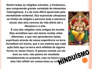 Dentre todas as religiões orientais, o hinduísmo, que compreende grande variedade de elementos heterogêneos, é a de mais difícil apreensão pela mentalidade ocidental. Sua expressão ultrapassa os limites da religião e percorre toda a estrutura social, dos atos comuns da vida diária até a literatura e a arte.        É uma das religiões mais antigas do mundo. Eles acreditam que nós temos muitas vidas diferentes, e que nós aprendemos lições espirituais através da nossa experiência na terra. Acreditam em karma, que é um sistema que cada ação feita aqui na terra será refletida de alguma forma no nosso futuro. A pessoa comete um ato bom ou ruim, não parece ter resultado imediatamente no presente, mas no futuro seus atos irão refletir em coisas boas ou ruins.   HINDUÍSMO 