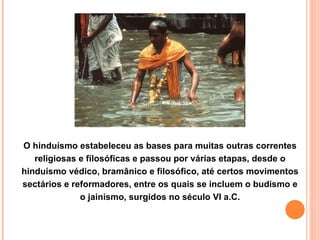 O hinduísmo estabeleceu as bases para muitas outras correntes religiosas e filosóficas e passou por várias etapas, desde o hinduísmo védico, bramânico e filosófico, até certos movimentos sectários e reformadores, entre os quais se incluem o budismo e o jainismo, surgidos no século VI a.C. 