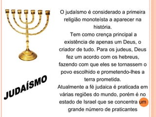 O judaísmo é considerado a primeira religião monoteísta a aparecer na história. Tem como crença principal a existência de apenas um Deus, o criador de tudo. Para os judeus, Deus fez um acordo com os hebreus, fazendo com que eles se tornassem o povo escolhido e prometendo-lhes a terra prometida. Atualmente a fé judaica é praticada em várias regiões do mundo, porém é no estado de Israel que se concentra um grande número de praticantes JUDAÍSMO 