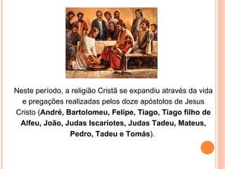 Neste período, a religião Cristã se expandiu através da vida e pregações realizadas pelos doze apóstolos de Jesus Cristo ( André, Bartolomeu, Felipe, Tiago, Tiago filho de Alfeu, João, Judas Iscariotes, Judas Tadeu, Mateus, Pedro, Tadeu e Tomás ).  