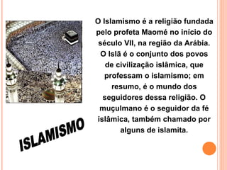O Islamismo é a religião fundada pelo profeta Maomé no início do século VII, na região da Arábia. O Islã é o conjunto dos povos de civilização islâmica, que professam o islamismo; em resumo, é o mundo dos seguidores dessa religião. O muçulmano é o seguidor da fé islâmica, também chamado por alguns de islamita. ISLAMISMO 