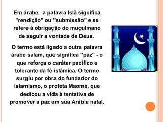 Em árabe,  a palavra Islã significa "rendição" ou "submissão" e se refere à obrigação do muçulmano de seguir a vontade de Deus.  O termo está ligado a outra palavra árabe salam, que significa "paz" - o que reforça o caráter pacífico e tolerante da fé islâmica. O termo surgiu por obra do fundador do islamismo, o profeta Maomé, que dedicou a vida à tentativa de promover a paz em sua Arábia natal.  