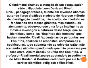 O fenômeno chamou a atenção de um pesquisador sério : Hippolyte Leon Denizard Rivail.  Rivail, pedagogo francês, fluente em diversos idiomas, autor de livros didáticos e adepto de rigoroso método de investigação científica, não aceitou de imediato os fenômenos das mesas girantes, mas estudou-os atentamente, observou que uma força inteligente as movia e investigou a natureza dessa força, que se identificou como: os “Espíritos dos homens” que haviam morrido. Rivail fez centenas de perguntas aos Espíritos, analisou as respostas, comparou-as e codificou-as, tudo submetendo ao crivo da razão, não aceitando e não divulgando nada que não passasse por esse crivo. Assim nasceu O Livro dos Espíritos. O professor Rivail imortalizou-se adotando o pseudônimo de Allan Kardec. A Doutrina codificada por ele tem caráter científico, religioso e filosófico.  
