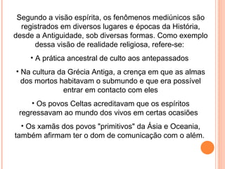 Segundo a visão espírita, os fenômenos mediúnicos são registrados em diversos lugares e épocas da História, desde a Antiguidade, sob diversas formas. Como exemplo dessa visão de realidade religiosa, refere-se:  A prática ancestral de culto aos antepassados  Na cultura da Grécia Antiga, a crença em que as almas dos mortos habitavam o submundo e que era possível entrar em contacto com eles Os povos Celtas acreditavam que os espíritos regressavam ao mundo dos vivos em certas ocasiões  Os xamãs dos povos "primitivos" da Ásia e Oceania, também afirmam ter o dom de comunicação com o além.  